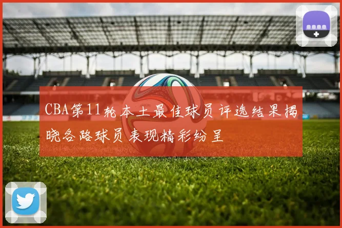 CBA第11轮本土最佳球员评选结果揭晓各路球员表现精彩纷呈
