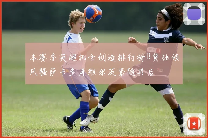 本赛季英超机会创造排行榜B费独领风骚萨卡多库维尔茨紧随其后