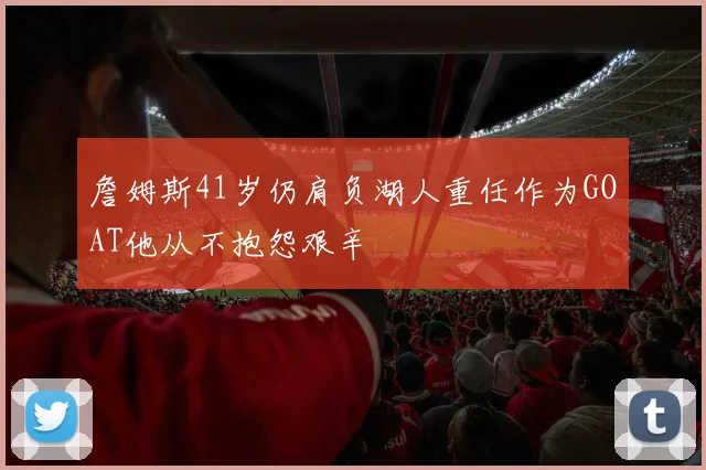 詹姆斯41岁仍肩负湖人重任作为GOAT他从不抱怨艰辛