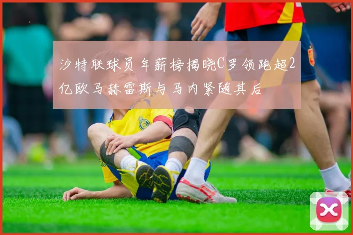 沙特联球员年薪榜揭晓C罗领跑超2亿欧马赫雷斯与马内紧随其后