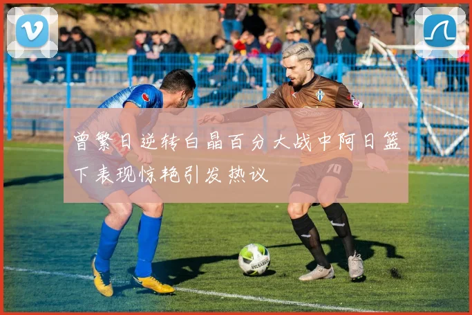 曾繁日逆转白晶百分大战中阿日篮下表现惊艳引发热议