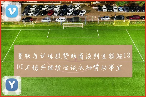 曼联与训练服赞助商谈判金额超1800万镑并继续洽谈衣袖赞助事宜