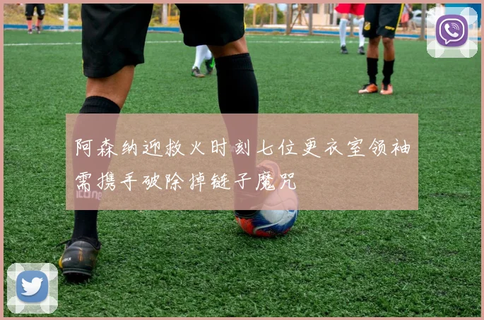 阿森纳迎救火时刻七位更衣室领袖需携手破除掉链子魔咒