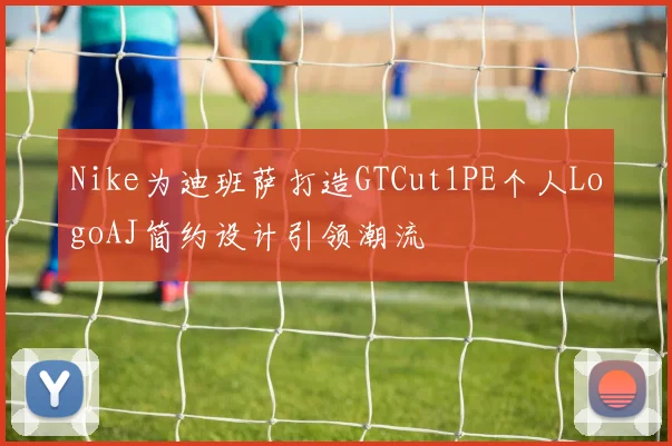 Nike为迪班萨打造GTCut1PE个人LogoAJ简约设计引领潮流