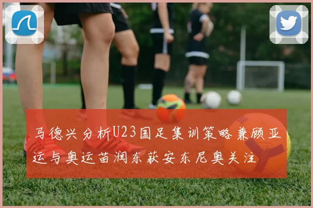 马德兴分析U23国足集训策略兼顾亚运与奥运苗润东获安东尼奥关注