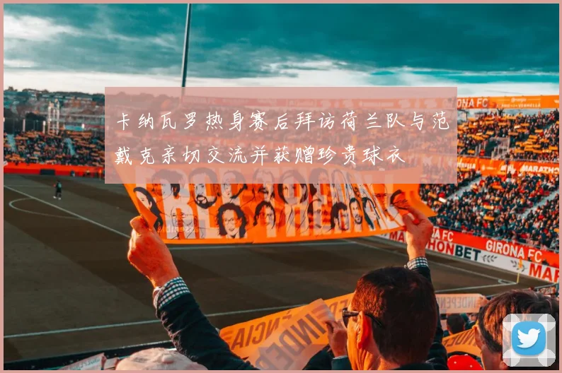 卡纳瓦罗热身赛后拜访荷兰队与范戴克亲切交流并获赠珍贵球衣