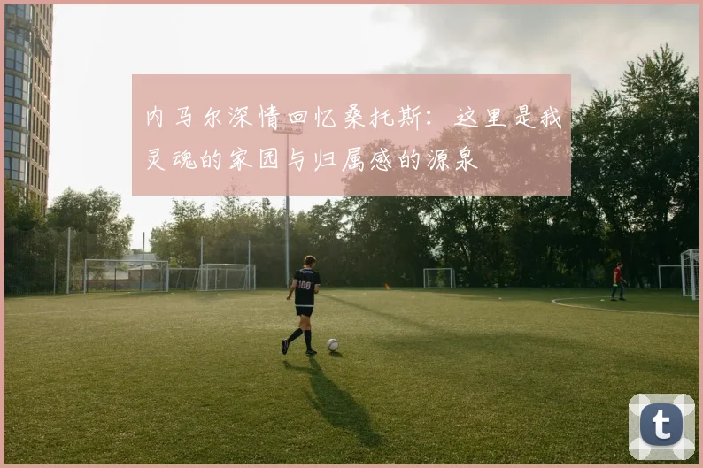 内马尔深情回忆桑托斯：这里是我灵魂的家园与归属感的源泉