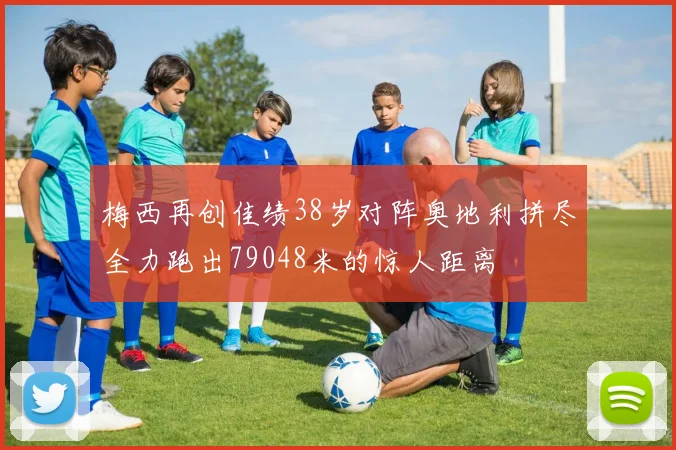 梅西再创佳绩38岁对阵奥地利拼尽全力跑出79048米的惊人距离