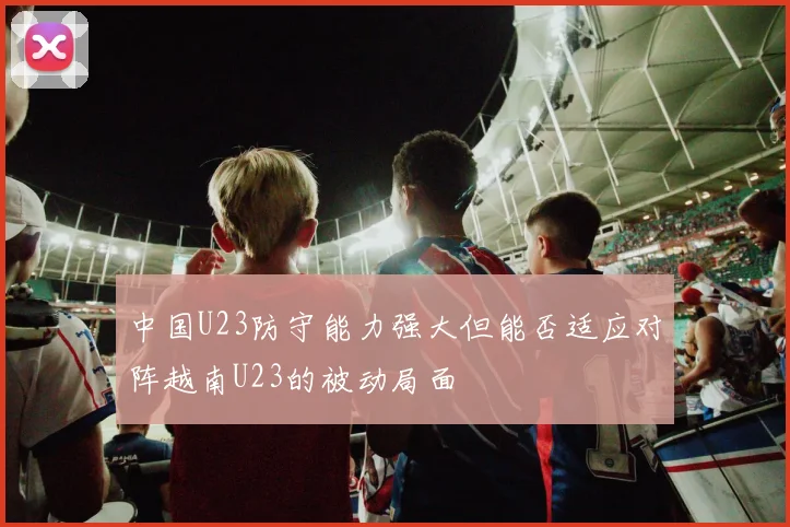 中国U23防守能力强大但能否适应对阵越南U23的被动局面