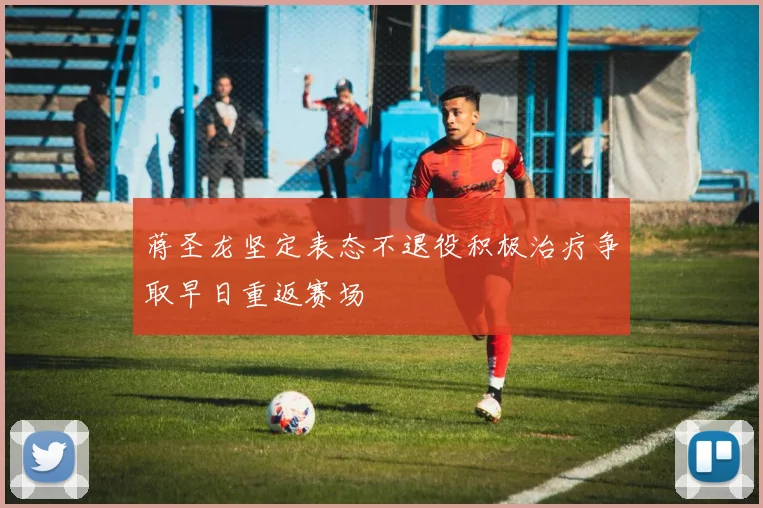 蒋圣龙坚定表态不退役积极治疗争取早日重返赛场
