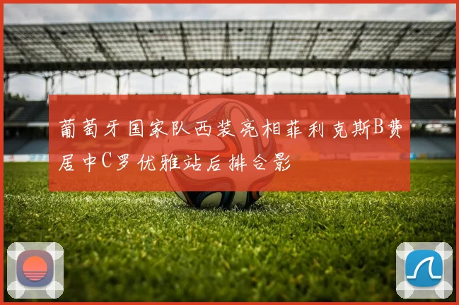 葡萄牙国家队西装亮相菲利克斯B费居中C罗优雅站后排合影