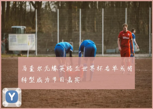 马奎尔无缘英格兰世界杯名单或将转型成为节目嘉宾