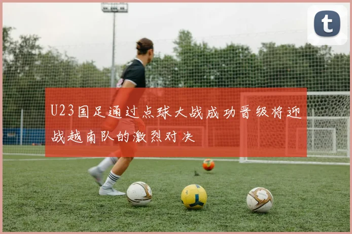 U23国足通过点球大战成功晋级将迎战越南队的激烈对决