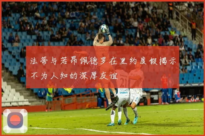 法蒂与若昂佩德罗在里约度假揭示不为人知的深厚友谊