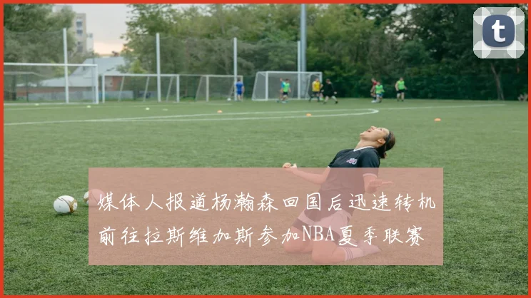 媒体人报道杨瀚森回国后迅速转机前往拉斯维加斯参加NBA夏季联赛