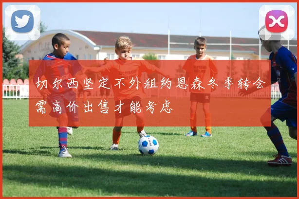 切尔西坚定不外租约恩森冬季转会需高价出售才能考虑